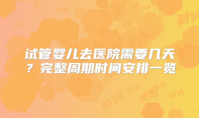 试管婴儿去医院需要几天？完整周期时间安排一览