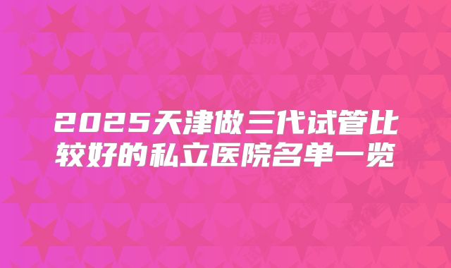 2025天津做三代试管比较好的私立医院名单一览
