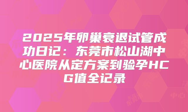 2025年卵巢衰退试管成功日记：东莞市松山湖中心医院从定方案到验孕HCG值全记录