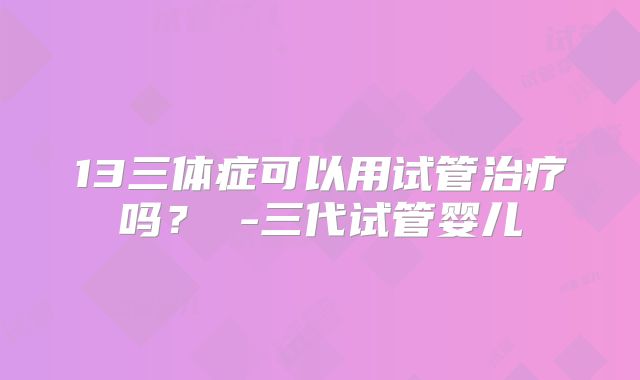13三体症可以用试管治疗吗？ -三代试管婴儿