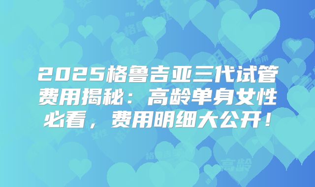 2025格鲁吉亚三代试管费用揭秘：高龄单身女性必看，费用明细大公开！
