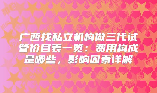 广西找私立机构做三代试管价目表一览：费用构成是哪些，影响因素详解