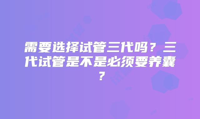 需要选择试管三代吗?三代试管是不是必须要养囊?