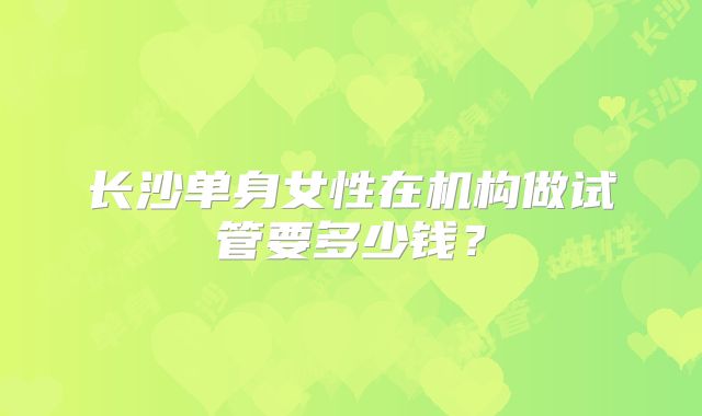 长沙单身女性在机构做试管要多少钱?