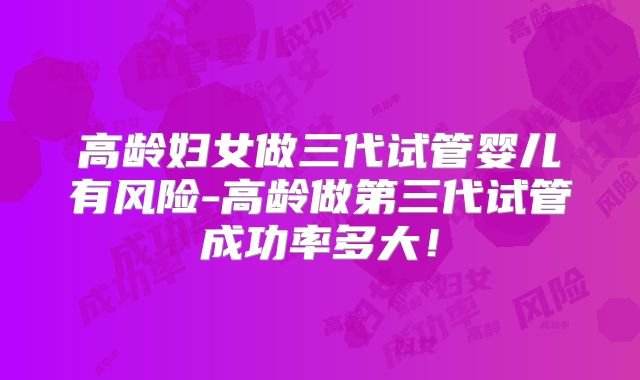 高龄妇女做三代试管婴儿有风险-高龄做第三代试管成功率多大！