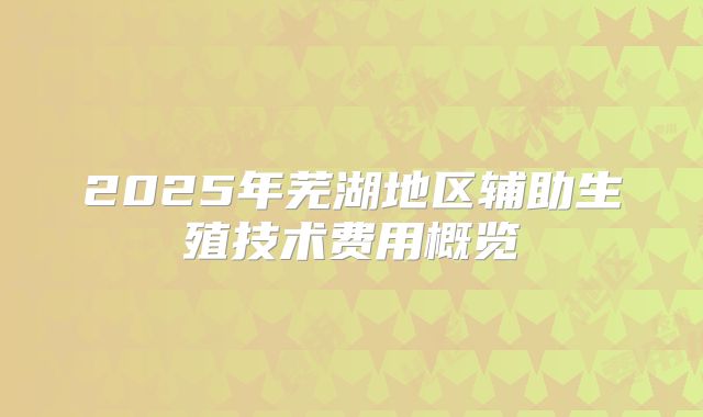 2025年芜湖地区辅助生殖技术费用概览