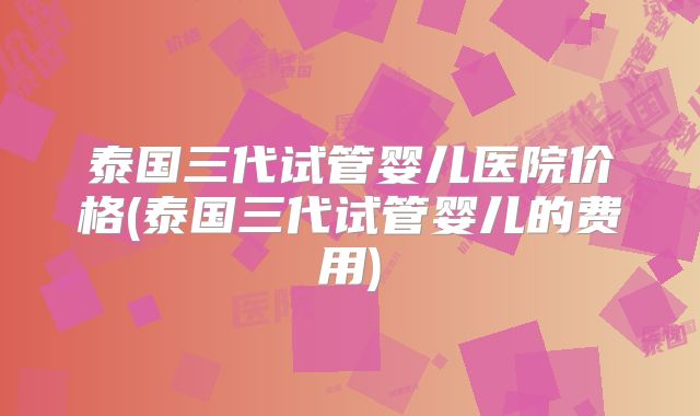 泰国三代试管婴儿医院价格(泰国三代试管婴儿的费用)