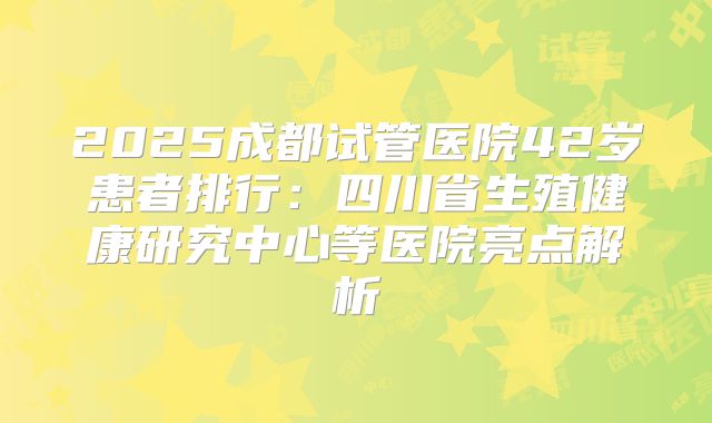 2025成都试管医院42岁患者排行:四川省生殖健康研究中心等医院亮点解析