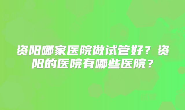 资阳哪家医院做试管好?资阳的医院有哪些医院?