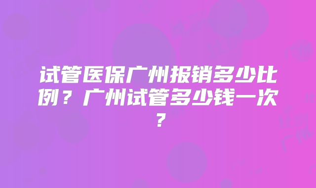 试管医保广州报销多少比例？广州试管多少钱一次？