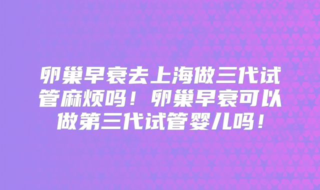 卵巢早衰去上海做三代试管麻烦吗!卵巢早衰可以做第三代试管婴儿吗!