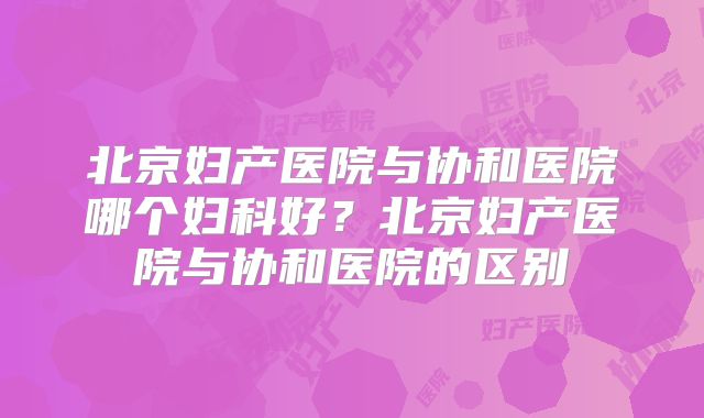 北京妇产医院与协和医院哪个妇科好?北京妇产医院与协和医院的区别