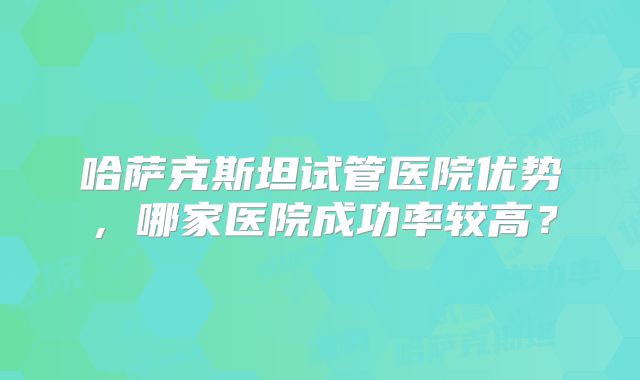 哈萨克斯坦试管医院优势，哪家医院成功率较高？