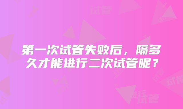 第一次试管失败后，隔多久才能进行二次试管呢？