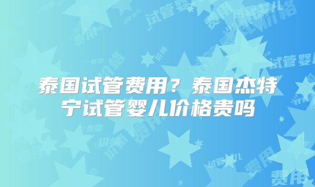 泰国试管费用？泰国杰特宁试管婴儿价格贵吗