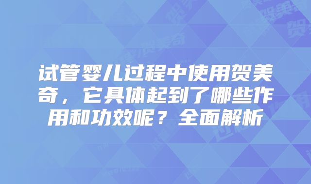 试管婴儿过程中使用贺美奇，它具体起到了哪些作用和功效呢？全面解析