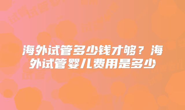 海外试管多少钱才够?海外试管婴儿费用是多少