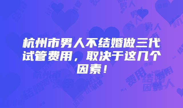 杭州市男人不结婚做三代试管费用，取决于这几个因素！