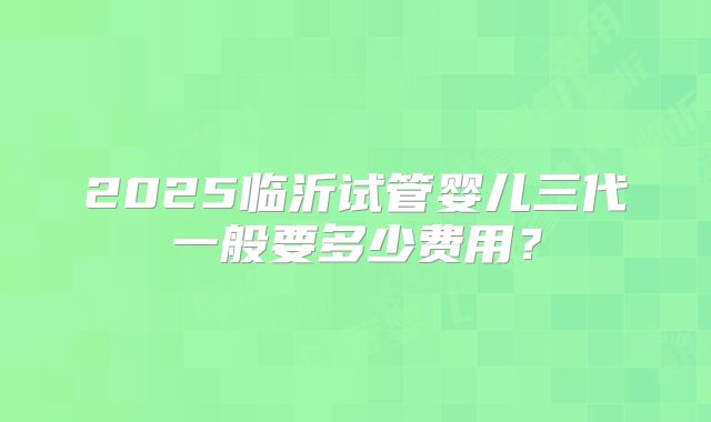 2025临沂试管婴儿三代一般要多少费用？