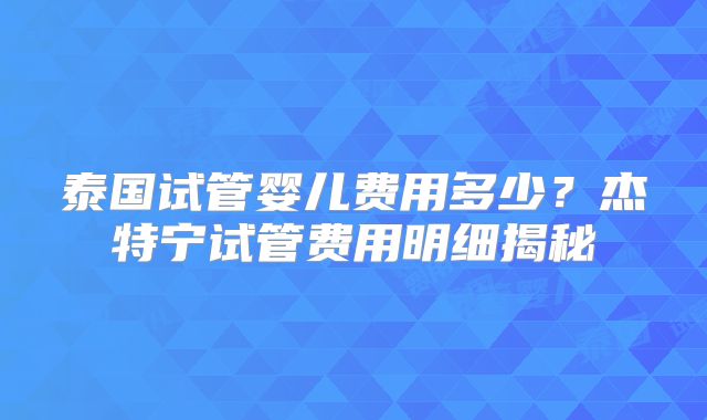 泰国试管婴儿费用多少?杰特宁试管费用明细揭秘