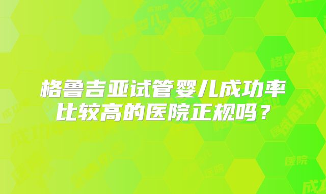 格鲁吉亚试管婴儿成功率比较高的医院正规吗？