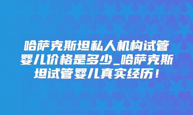 哈萨克斯坦私人机构试管婴儿价格是多少_哈萨克斯坦试管婴儿真实经历!