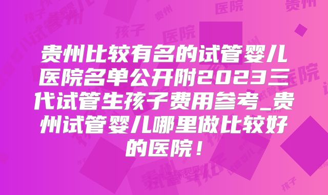 贵州比较有名的试管婴儿医院名单公开附2023三代试管生孩子费用参考_贵州试管婴儿哪里做比较好的医院！