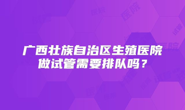 广西壮族自治区生殖医院做试管需要排队吗?