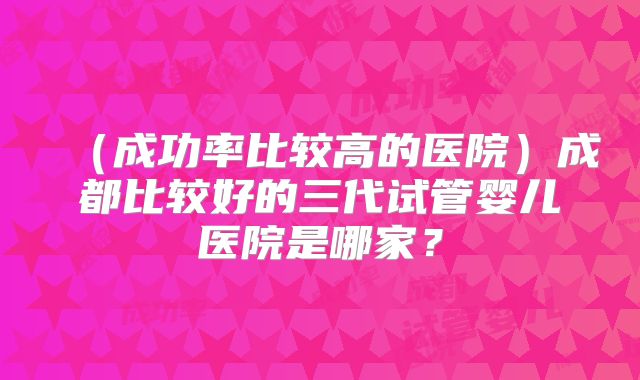（成功率比较高的医院）成都比较好的三代试管婴儿医院是哪家？