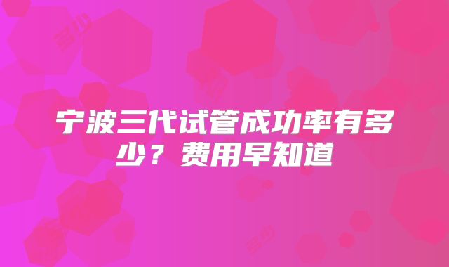 宁波三代试管成功率有多少？费用早知道