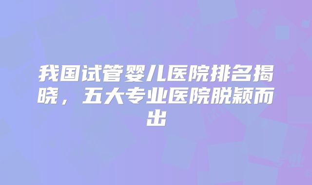 我国试管婴儿医院排名揭晓,五大专业医院脱颖而出