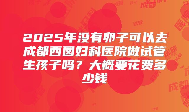 2025年没有卵子可以去成都西囡妇科医院做试管生孩子吗？大概要花费多少钱