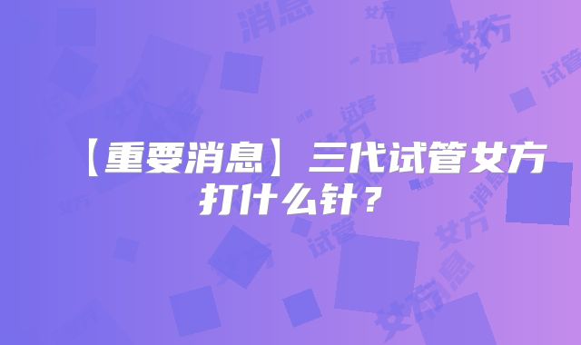 【重要消息】三代试管女方打什么针？