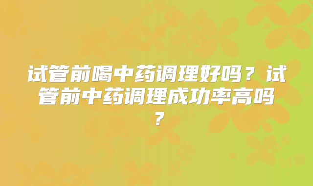 试管前喝中药调理好吗？试管前中药调理成功率高吗？