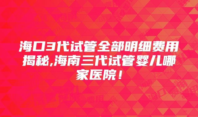 海口3代试管全部明细费用揭秘,海南三代试管婴儿哪家医院!