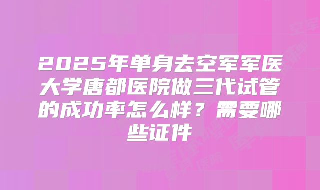 2025年单身去空军军医大学唐都医院做三代试管的成功率怎么样?需要哪些证件