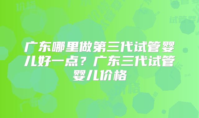 广东哪里做第三代试管婴儿好一点？广东三代试管婴儿价格