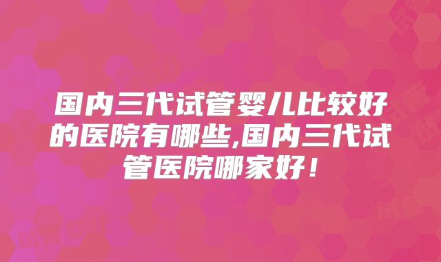 国内三代试管婴儿比较好的医院有哪些,国内三代试管医院哪家好！
