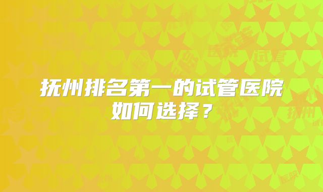 抚州排名第一的试管医院如何选择?