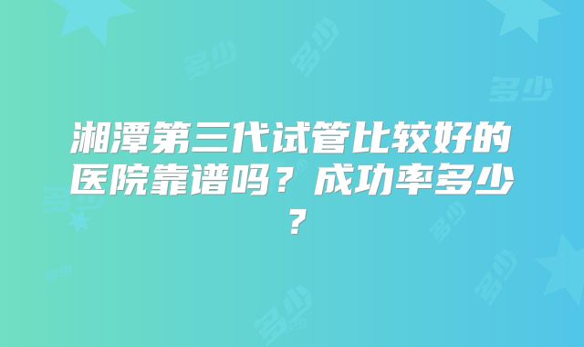 湘潭第三代试管比较好的医院靠谱吗？成功率多少？