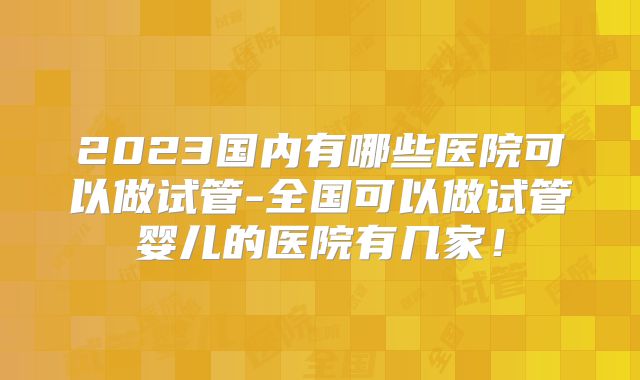 2023国内有哪些医院可以做试管-全国可以做试管婴儿的医院有几家!