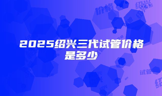 2025绍兴三代试管价格是多少