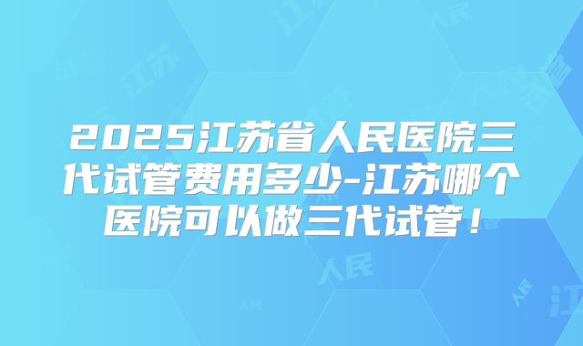 2025江苏省人民医院三代试管费用多少-江苏哪个医院可以做三代试管!