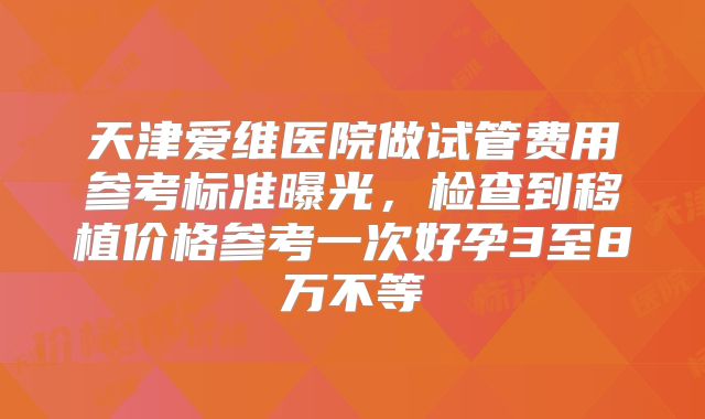天津爱维医院做试管费用参考标准曝光，检查到移植价格参考一次好孕3至8万不等