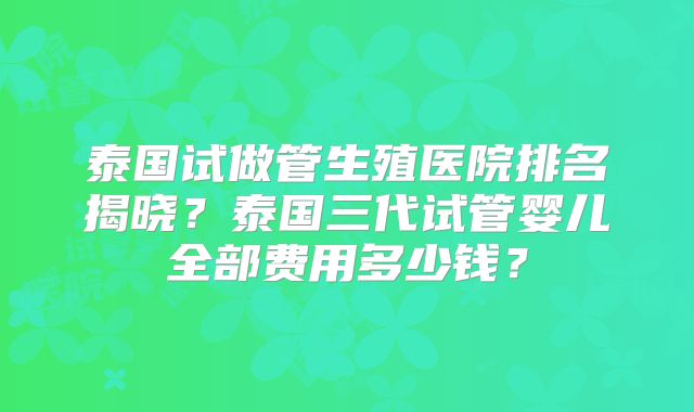 泰国试做管生殖医院排名揭晓？泰国三代试管婴儿全部费用多少钱？