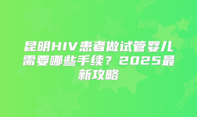 昆明HIV患者做试管婴儿需要哪些手续？2025最新攻略
