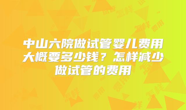 中山六院做试管婴儿费用大概要多少钱？怎样减少做试管的费用