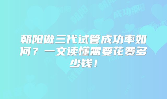 朝阳做三代试管成功率如何？一文读懂需要花费多少钱！