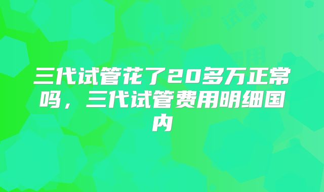三代试管花了20多万正常吗，三代试管费用明细国内
