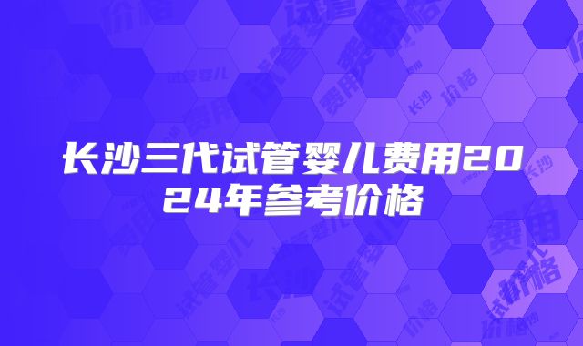 长沙三代试管婴儿费用2024年参考价格